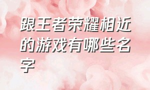 跟王者荣耀相近的游戏有哪些名字