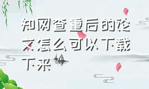 知网查重后的论文怎么可以下载下来