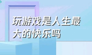 玩游戏是人生最大的快乐吗