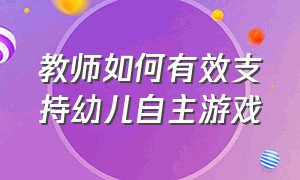 教师如何有效支持幼儿自主游戏