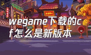 wegame下载的cf怎么是新版本