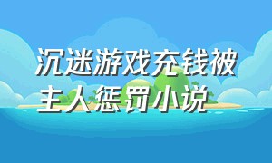 沉迷游戏充钱被主人惩罚小说