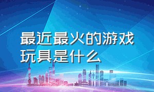 最近最火的游戏玩具是什么