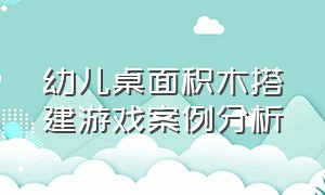 幼儿桌面积木搭建游戏案例分析