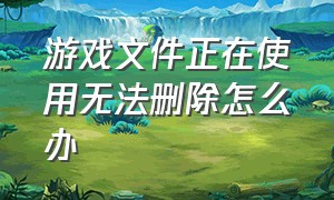 游戏文件正在使用无法删除怎么办