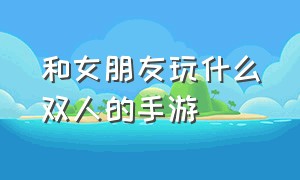 和女朋友玩什么双人的手游