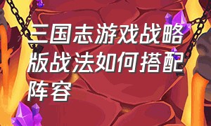 三国志游戏战略版战法如何搭配阵容