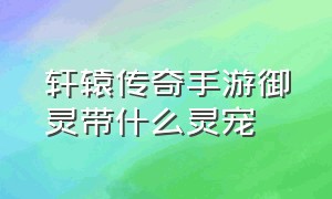 轩辕传奇手游御灵带什么灵宠