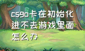 csgo卡在初始化进不去游戏里面怎么办