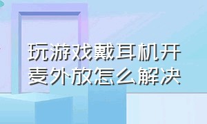 玩游戏戴耳机开麦外放怎么解决