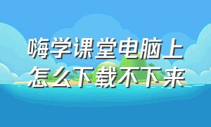 嗨学课堂电脑上怎么下载不下来