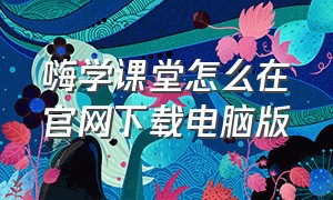 嗨学课堂怎么在官网下载电脑版