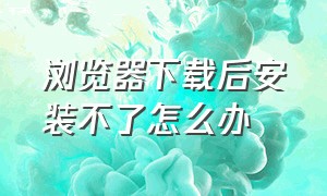 浏览器下载后安装不了怎么办