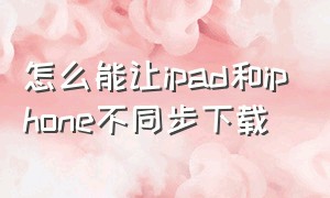 怎么能让ipad和iphone不同步下载