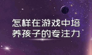 怎样在游戏中培养孩子的专注力