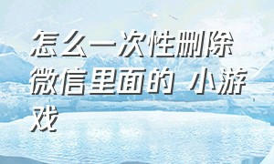 怎么一次性删除微信里面的 小游戏