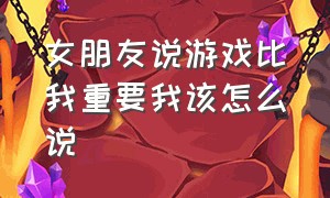 女朋友说游戏比我重要我该怎么说