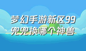 梦幻手游新区99兜兜换哪个神兽