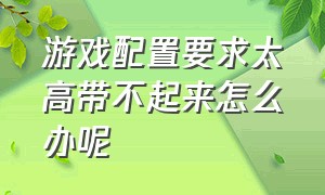 游戏配置要求太高带不起来怎么办呢