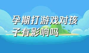 孕期打游戏对孩子有影响吗