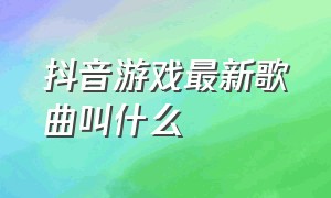 抖音游戏最新歌曲叫什么