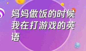 妈妈做饭的时候我在打游戏的英语