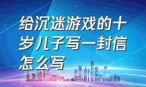 给沉迷游戏的十岁儿子写一封信怎么写