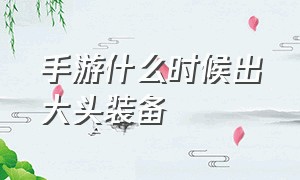 手游什么时候出大头装备