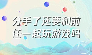 分手了还要和前任一起玩游戏吗