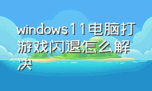 windows11电脑打游戏闪退怎么解决