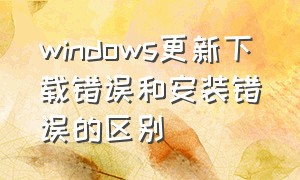 windows更新下载错误和安装错误的区别