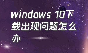 windows 10下载出现问题怎么办