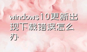 windows10更新出现下载错误怎么办