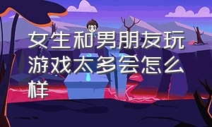 女生和男朋友玩游戏太多会怎么样