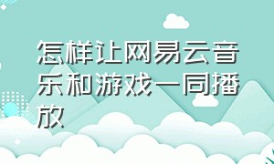 怎样让网易云音乐和游戏一同播放