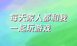 每天家人都和我一起玩游戏