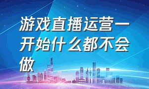 游戏直播运营一开始什么都不会做