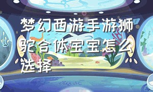 梦幻西游手游狮驼合体宝宝怎么选择