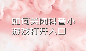 如何关闭抖音小游戏打开入口