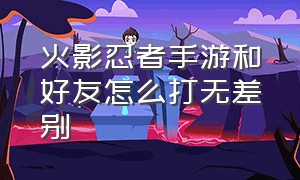 火影忍者手游和好友怎么打无差别