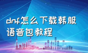 dnf怎么下载韩服语音包教程