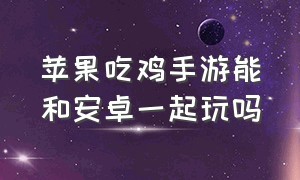 苹果吃鸡手游能和安卓一起玩吗