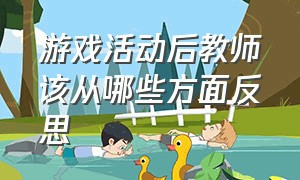 游戏活动后教师该从哪些方面反思