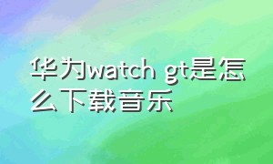 华为watch gt是怎么下载音乐