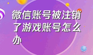 微信账号被注销了游戏账号怎么办