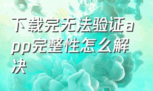 下载完无法验证app完整性怎么解决