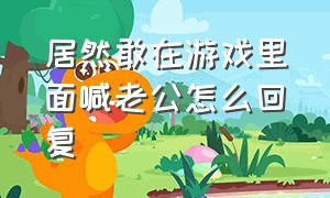 居然敢在游戏里面喊老公怎么回复