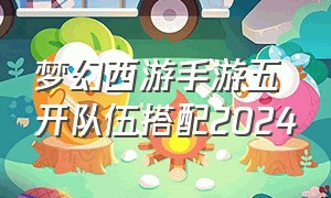 梦幻西游手游五开队伍搭配2024