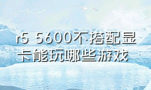 r5 5600不搭配显卡能玩哪些游戏