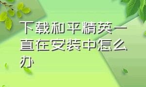 下载和平精英一直在安装中怎么办